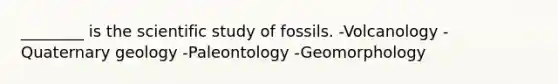 ________ is the scientific study of fossils. -Volcanology -Quaternary geology -Paleontology -Geomorphology