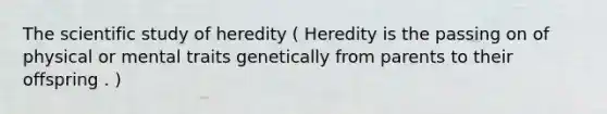 The scientific study of heredity ( Heredity is the passing on of physical or mental traits genetically from parents to their offspring . )