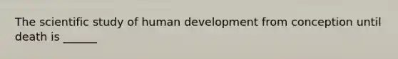 The scientific study of human development from conception until death is ______