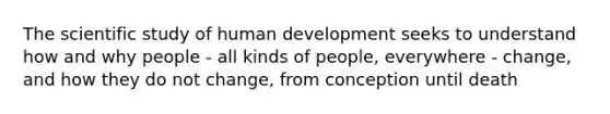 The scientific study of human development seeks to understand how and why people - all kinds of people, everywhere - change, and how they do not change, from conception until death