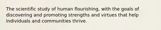 The scientific study of human flourishing, with the goals of discovering and promoting strengths and virtues that help individuals and communities thrive.