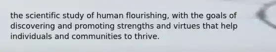 the scientific study of human flourishing, with the goals of discovering and promoting strengths and virtues that help individuals and communities to thrive.