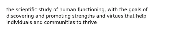 the scientific study of human functioning, with the goals of discovering and promoting strengths and virtues that help individuals and communities to thrive