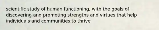 scientific study of human functioning, with the goals of discovering and promoting strengths and virtues that help individuals and communities to thrive