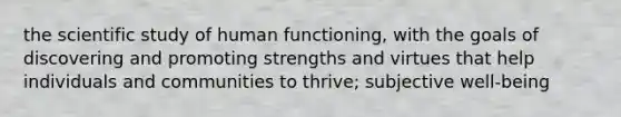 the scientific study of human functioning, with the goals of discovering and promoting strengths and virtues that help individuals and communities to thrive; subjective well-being