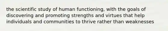 the scientific study of human functioning, with the goals of discovering and promoting strengths and virtues that help individuals and communities to thrive rather than weaknesses