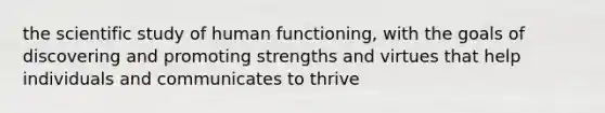 the scientific study of human functioning, with the goals of discovering and promoting strengths and virtues that help individuals and communicates to thrive