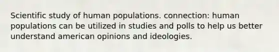 Scientific study of human populations. connection: human populations can be utilized in studies and polls to help us better understand american opinions and ideologies.