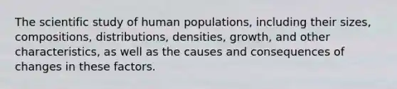 The scientific study of human populations, including their sizes, compositions, distributions, densities, growth, and other characteristics, as well as the causes and consequences of changes in these factors.