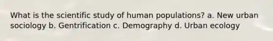 What is the scientific study of human populations? a. New urban sociology b. Gentrification c. Demography d. Urban ecology