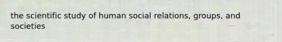 the scientific study of human social relations, groups, and societies