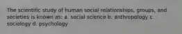 The scientific study of human social relationships, groups, and societies is known as: a. social science b. anthropology c. sociology d. psychology