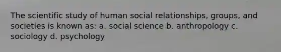 The scientific study of human social relationships, groups, and societies is known as: a. social science b. anthropology c. sociology d. psychology