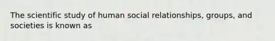 The scientific study of human social relationships, groups, and societies is known as