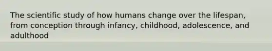 The scientific study of how humans change over the lifespan, from conception through infancy, childhood, adolescence, and adulthood