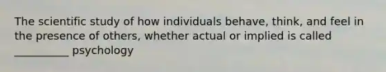 The scientific study of how individuals behave, think, and feel in the presence of others, whether actual or implied is called __________ psychology