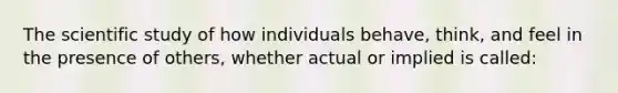 The scientific study of how individuals behave, think, and feel in the presence of others, whether actual or implied is called: