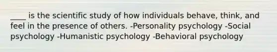 ____ is the scientific study of how individuals behave, think, and feel in the presence of others. -Personality psychology -Social psychology -Humanistic psychology -Behavioral psychology