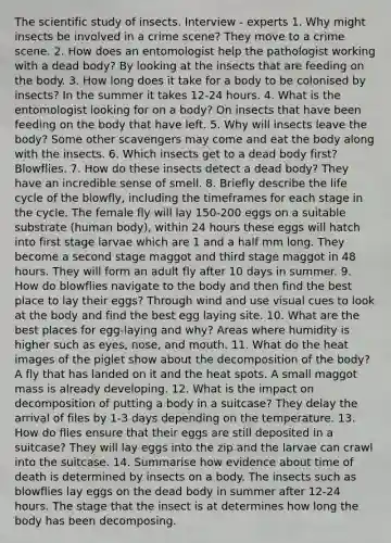 The scientific study of insects. Interview - experts 1. Why might insects be involved in a crime scene? They move to a crime scene. 2. How does an entomologist help the pathologist working with a dead body? By looking at the insects that are feeding on the body. 3. How long does it take for a body to be colonised by insects? In the summer it takes 12-24 hours. 4. What is the entomologist looking for on a body? On insects that have been feeding on the body that have left. 5. Why will insects leave the body? Some other scavengers may come and eat the body along with the insects. 6. Which insects get to a dead body first? Blowflies. 7. How do these insects detect a dead body? They have an incredible sense of smell. 8. Briefly describe the life cycle of the blowfly, including the timeframes for each stage in the cycle. The female fly will lay 150-200 eggs on a suitable substrate (human body), within 24 hours these eggs will hatch into first stage larvae which are 1 and a half mm long. They become a second stage maggot and third stage maggot in 48 hours. They will form an adult fly after 10 days in summer. 9. How do blowflies navigate to the body and then find the best place to lay their eggs? Through wind and use visual cues to look at the body and find the best egg laying site. 10. What are the best places for egg‐laying and why? Areas where humidity is higher such as eyes, nose, and mouth. 11. What do the heat images of the piglet show about the decomposition of the body? A fly that has landed on it and the heat spots. A small maggot mass is already developing. 12. What is the impact on decomposition of putting a body in a suitcase? They delay the arrival of files by 1-3 days depending on the temperature. 13. How do flies ensure that their eggs are still deposited in a suitcase? They will lay eggs into the zip and the larvae can crawl into the suitcase. 14. Summarise how evidence about time of death is determined by insects on a body. The insects such as blowflies lay eggs on the dead body in summer after 12-24 hours. The stage that the insect is at determines how long the body has been decomposing.