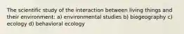 The scientific study of the interaction between living things and their environment: a) environmental studies b) biogeography c) ecology d) behavioral ecology