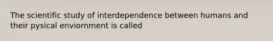 The scientific study of interdependence between humans and their pysical enviornment is called