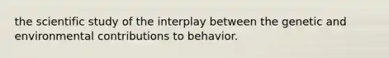 the scientific study of the interplay between the genetic and environmental contributions to behavior.