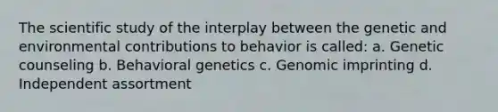 The scientific study of the interplay between the genetic and environmental contributions to behavior is called: a. Genetic counseling b. Behavioral genetics c. Genomic imprinting d. Independent assortment