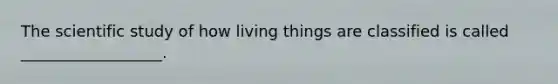 The scientific study of how living things are classified is called __________________.