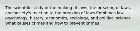 The scientific study of the making of laws, the breaking of laws, and society's reaction to the breaking of laws Combines law, psychology, history, economics, sociology, and political science What causes crimes and how to prevent crimes