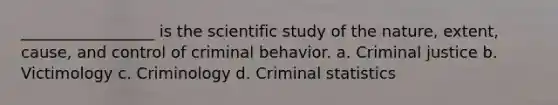 _________________ is the scientific study of the nature, extent, cause, and control of criminal behavior. a. Criminal justice b. Victimology c. Criminology d. Criminal statistics