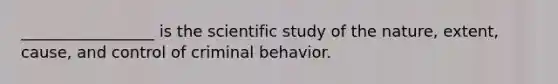 _________________ is the scientific study of the nature, extent, cause, and control of criminal behavior.