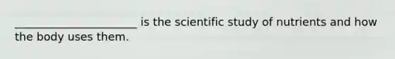 ______________________ is the scientific study of nutrients and how the body uses them.