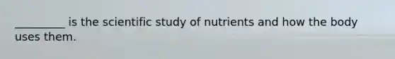 _________ is the scientific study of nutrients and how the body uses them.