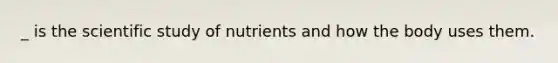 _ is the scientific study of nutrients and how the body uses them.