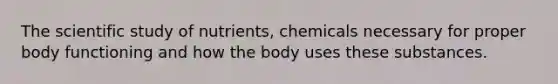 The scientific study of nutrients, chemicals necessary for proper body functioning and how the body uses these substances.