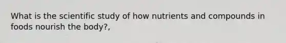 What is the scientific study of how nutrients and compounds in foods nourish the body?,