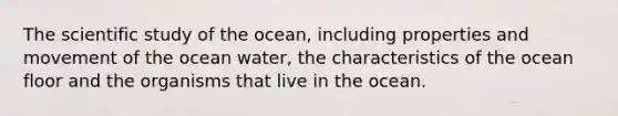 The scientific study of the ocean, including properties and movement of the ocean water, the characteristics of the ocean floor and the organisms that live in the ocean.