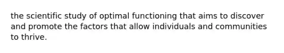 the scientific study of optimal functioning that aims to discover and promote the factors that allow individuals and communities to thrive.