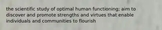 the scientific study of optimal human functioning; aim to discover and promote strengths and virtues that enable individuals and communities to flourish