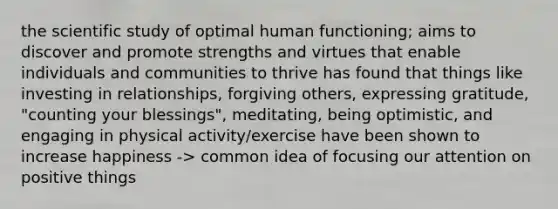 the scientific study of optimal human functioning; aims to discover and promote strengths and virtues that enable individuals and communities to thrive has found that things like investing in relationships, forgiving others, expressing gratitude, "counting your blessings", meditating, being optimistic, and engaging in physical activity/exercise have been shown to increase happiness -> common idea of focusing our attention on positive things