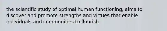 the scientific study of optimal human functioning, aims to discover and promote strengths and virtues that enable individuals and communities to flourish