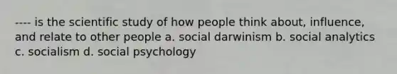 ---- is the scientific study of how people think about, influence, and relate to other people a. social darwinism b. social analytics c. socialism d. social psychology