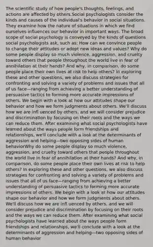 The scientific study of how people's thoughts, feelings, and actions are affected by others.Social psychologists consider the kinds and causes of the individual's behavior in social situations. They examine how the nature of situations in which we find ourselves influences our behavior in important ways. The broad scope of social psychology is conveyed by the kinds of questions social psychologists ask, such as: How can we convince people to change their attitudes or adopt new ideas and values? Why do some people display so much violence, aggression, and cruelty toward others that people throughout the world live in fear of annihilation at their hands? And why, in comparison, do some people place their own lives at risk to help others? In exploring these and other questions, we also discuss strategies for confronting and solving a variety of problems and issues that all of us face—ranging from achieving a better understanding of persuasive tactics to forming more accurate impressions of others. We begin with a look at how our attitudes shape our behavior and how we form judgments about others. We'll discuss how we are infl uenced by others, and we will consider prejudice and discrimination by focusing on their roots and the ways we can reduce them. After examining what social psychologists have learned about the ways people form friendships and relationships, we'll conclude with a look at the determinants of aggression and helping—two opposing sides of human behaviorWhy do some people display so much violence, aggression, and cruelty toward others that people throughout the world live in fear of annihilation at their hands? And why, in comparison, do some people place their own lives at risk to help others? In exploring these and other questions, we also discuss strategies for confronting and solving a variety of problems and issues that all of us face—ranging from achieving a better understanding of persuasive tactics to forming more accurate impressions of others. We begin with a look at how our attitudes shape our behavior and how we form judgments about others. We'll discuss how we are infl uenced by others, and we will consider prejudice and discrimination by focusing on their roots and the ways we can reduce them. After examining what social psychologists have learned about the ways people form friendships and relationships, we'll conclude with a look at the determinants of aggression and helping—two opposing sides of human behavior