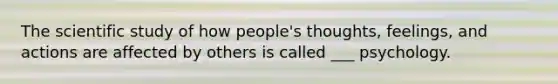 The scientific study of how people's thoughts, feelings, and actions are affected by others is called ___ psychology.