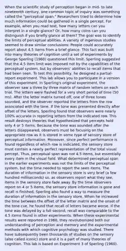 When the scientific study of perception began in mid- to late nineteenth century, one common topic of inquiry was something called the "perceptual span." Researchers tried to determine how much information could be gathered in a single percept. For example, when you read text, how many letters can you interpret in a single glance? Or, how many coins can you distinguish if you briefly glance at them? The goal was to identify the limits of perceptual abilities. A variety of ingenious studies seemed to draw similar conclusions: People could accurately report about 4.5 items from a brief glance. This fact was built into many theories of cognition until a set of experiments by George Sperling (1960) questioned this limit. Sperling suggested that the 4.5 item limit was imposed not by the capabilities of the perceptual system, but by observers' abilities to recall items that had been seen. To test this possibility, he designed a partial-report experiment. This lab allows you to participate in a version of this experiment. In Sperling's original experiment, the observer saw a three by three matrix of random letters on each trial. The letters were flashed for a very short period of time (50 ms). After the letter matrix turned off, one of three tones sounded, and the observer reported the letters from the row associated with the tone. If the tone was presented directly after offset of the letters, Sperling found that observers were nearly 100% accurate in reporting letters from the indicated row. This result destroys theories that hypothesized that percepts hold only 4 or 5 items. Because the tone was sounded after the letters disappeared, observers must be focusing on the appropriate row as it is stored in some type of sensory store of perceptual information. Moreover, since perfect performance is found regardless of which row is indicated, the sensory store must contain a nearly perfect representation of the total visual percept. Thus, perceptual span was not 4.5 items, but essentially every item in the visual field. What determined perceptual span in the earlier experiments was not the limits of the perceptual system, but the time needed to report the seen items. The duration of information in the sensory store is very brief (a few hundred milliseconds) so, as observers report what they see, items in the sensory store fade away. By the time observers report on 4 or 5 items, the sensory store information is gone and recall is finished. Sperling also found a way to measure the duration of information in the sensory store. When he increased the time between the offset of the letter matrix and the onset of the tone cue, he found that recall of letters became worse. If the tone was delayed by a full second, recall was comparable to the 4.5 items found in other experiments. When these experimental results were reported in 1960, they revolutionized both our understanding of perception and memory and the experimental methods with which cognitive psychology was studied. There have subsequently been thousands of studies on the sensory (also called iconic) store and it is a part of many theories of cognition. This lab is based on Experiment 3 of Sperling (1960).