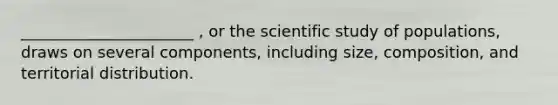 ______________________ , or the scientific study of populations, draws on several components, including size, composition, and territorial distribution.