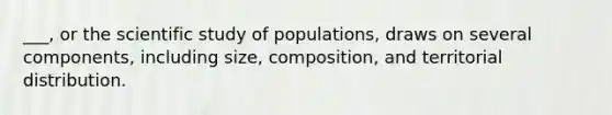 ___, or the scientific study of populations, draws on several components, including size, composition, and territorial distribution.