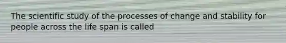 The scientific study of the processes of change and stability for people across the life span is called