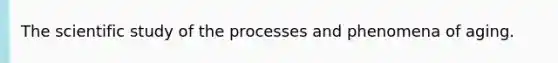 The scientific study of the processes and phenomena of aging.