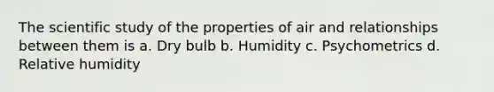 The scientific study of the properties of air and relationships between them is a. Dry bulb b. Humidity c. Psychometrics d. Relative humidity